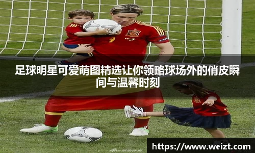 足球明星可爱萌图精选让你领略球场外的俏皮瞬间与温馨时刻